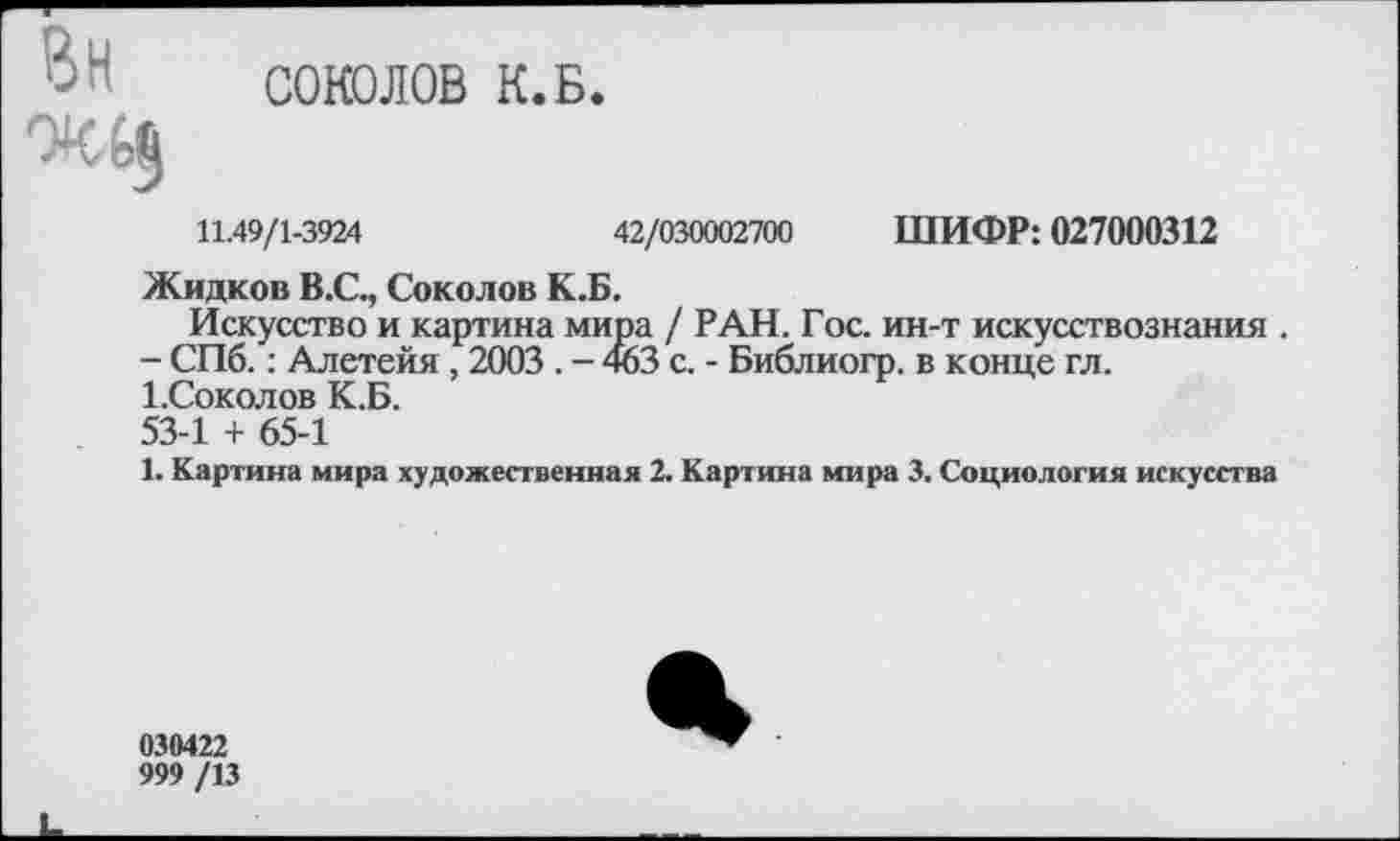 ﻿СОЮЛОВ К.Б.
11.49/1-3924	42/030002700 ШИФР: 027000312
Жидков В.С., Соколов К.Б.
Искусство и картина мира / РАН. Гос. ин-т искусствознания .
- СПб.: Алетейя, 2003 . - 463 с. - Библиогр. в конце гл.
1 .Соколов К.Б.
53-1 + 65-1
1. Картина мира художественная 2. Картина мира 3. Социология искусства
030422
999 /13